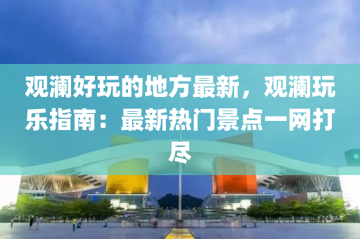 观澜好玩的地方最新，观澜玩乐指南：最新热门景点一网打尽