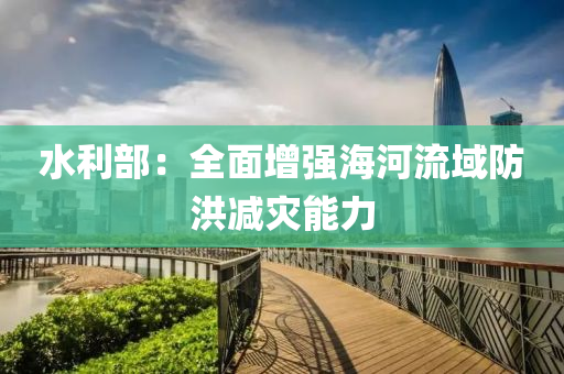 水利部：全面增强海河流域防洪减灾能力
