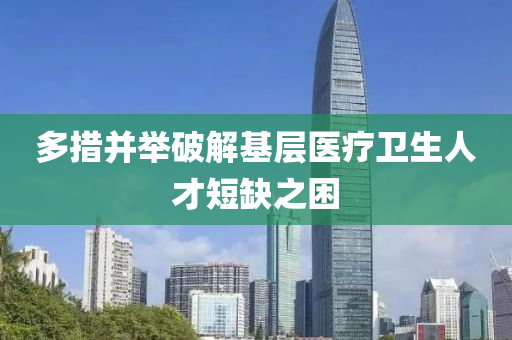 多措并举破解基层医疗卫生人才短缺之困