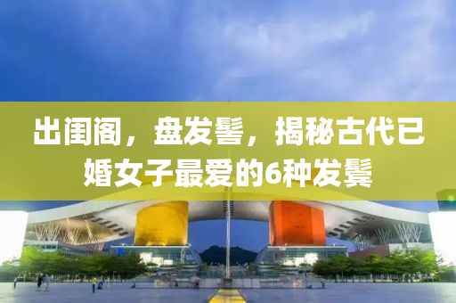 出闺阁，盘发髻，揭秘古代已婚女子最爱的6种发鬓