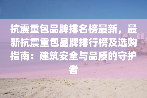抗震重包品牌排名榜最新，最新抗震重包品牌排行榜及选购指南：建筑安全与品质的守护者