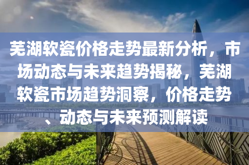 芜湖软瓷价格走势最新分析，市场动态与未来趋势揭秘，芜湖软瓷市场趋势洞察，价格走势、动态与未来预测解读