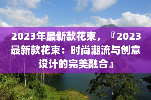 2023年最新款花束，『2023最新款花束：时尚潮流与创意设计的完美融合』