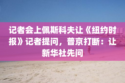 记者会上佩斯科夫让《纽约时报》记者提问，普京打断：让新华社先问
