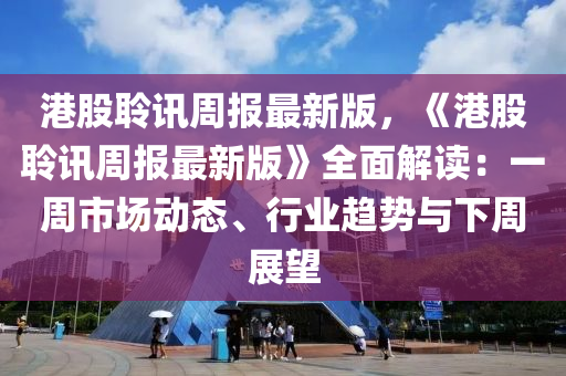 港股聆讯周报最新版，《港股聆讯周报最新版》全面解读：一周市场动态、行业趋势与下周展望