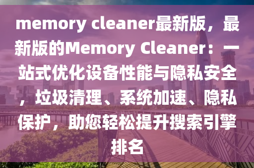 memory cleaner最新版，最新版的Memory Cleaner：一站式优化设备性能与隐私安全，垃圾清理、系统加速、隐私保护，助您轻松提升搜索引擎排名
