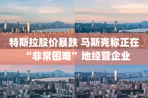 特斯拉股价暴跌 马斯克称正在“非常困难”地经营企业