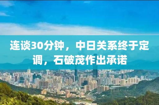 连谈30分钟，中日关系终于定调，石破茂作出承诺