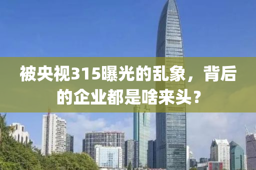 被央视315曝光的乱象，背后的企业都是啥来头？