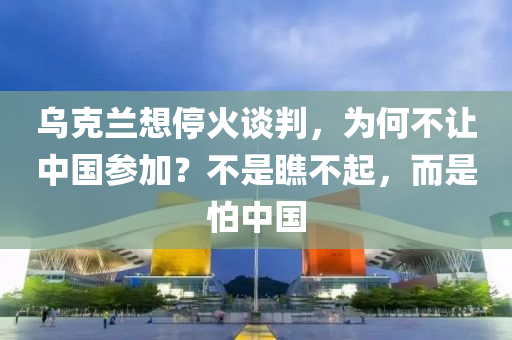 乌克兰想停火谈判，为何不让中国参加？不是瞧不起，而是怕中国