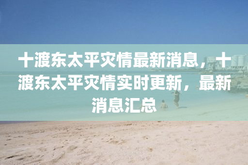 十渡东太平灾情最新消息，十渡东太平灾情实时更新，最新消息汇总