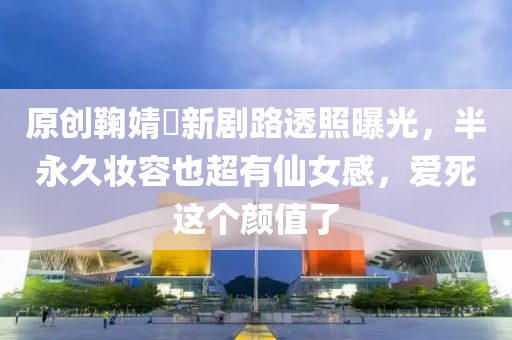 原创鞠婧祎新剧路透照曝光，半永久妆容也超有仙女感，爱死这个颜值了