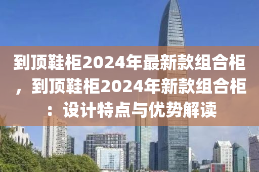 到顶鞋柜2024年最新款组合柜，到顶鞋柜2024年新款组合柜：设计特点与优势解读