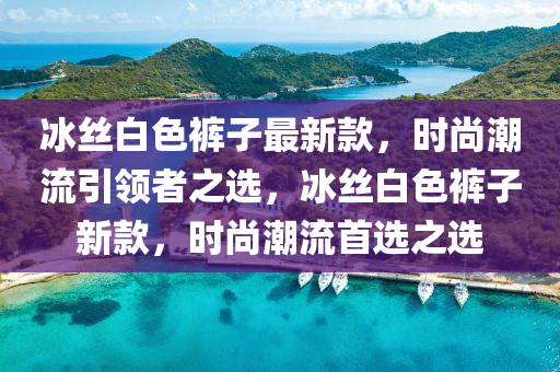 冰丝白色裤子最新款，时尚潮流引领者之选，冰丝白色裤子新款，时尚潮流首选之选