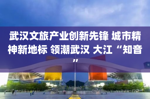 武汉文旅产业创新先锋 城市精神新地标 领潮武汉 大江“知音”