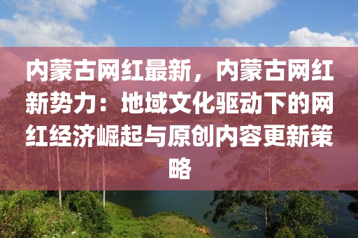 内蒙古网红最新，内蒙古网红新势力：地域文化驱动下的网红经济崛起与原创内容更新策略