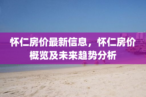 怀仁房价最新信息，怀仁房价概览及未来趋势分析