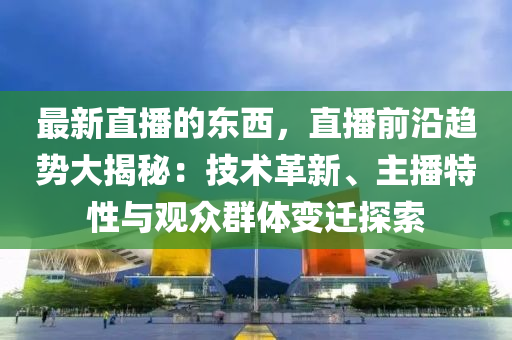 最新直播的东西，直播前沿趋势大揭秘：技术革新、主播特性与观众群体变迁探索