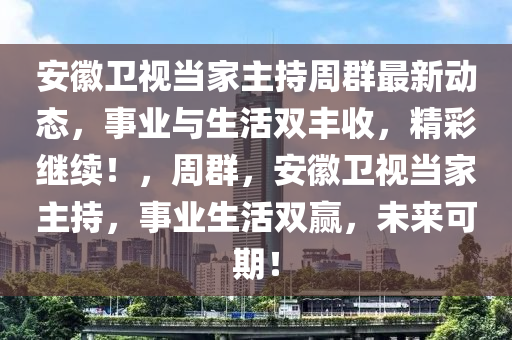 安徽卫视当家主持周群最新动态，事业与生活双丰收，精彩继续！，周群，安徽卫视当家主持，事业生活双赢，未来可期！