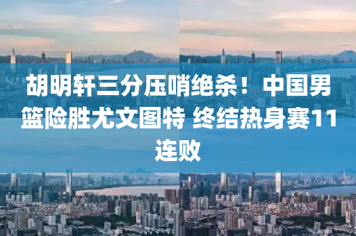 胡明轩三分压哨绝杀！中国男篮险胜尤文图特 终结热身赛11连败