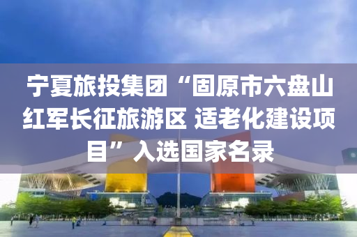 宁夏旅投集团“固原市六盘山红军长征旅游区 适老化建设项目”入选国家名录