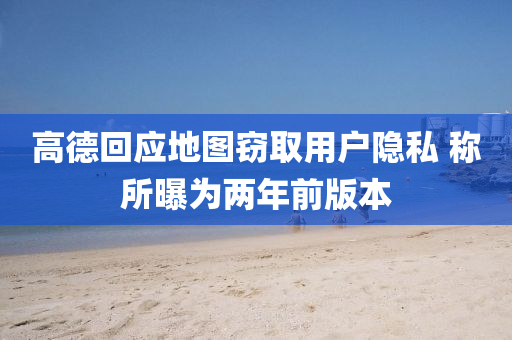 高德回应地图窃取用户隐私 称所曝为两年前版本