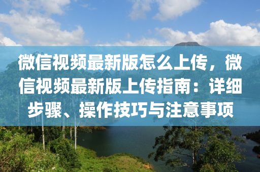 微信视频最新版怎么上传，微信视频最新版上传指南：详细步骤、操作技巧与注意事项