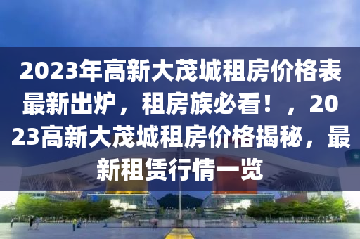 2023年高新大茂城租房价格表最新出炉，租房族必看！，2023高新大茂城租房价格揭秘，最新租赁行情一览