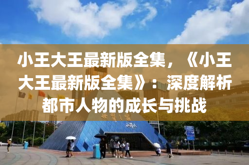 小王大王最新版全集，《小王大王最新版全集》：深度解析都市人物的成长与挑战