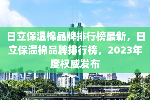 日立保温棉品牌排行榜最新，日立保温棉品牌排行榜，2023年度权威发布