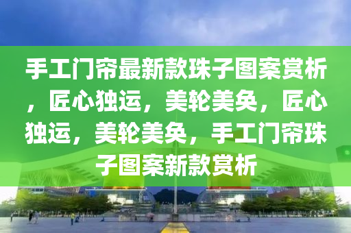 手工门帘最新款珠子图案赏析，匠心独运，美轮美奂，匠心独运，美轮美奂，手工门帘珠子图案新款赏析