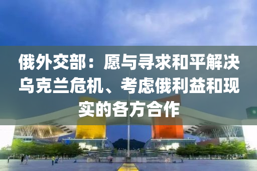俄外交部：愿与寻求和平解决乌克兰危机、考虑俄利益和现实的各方合作