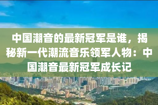 中国潮音的最新冠军是谁，揭秘新一代潮流音乐领军人物：中国潮音最新冠军成长记