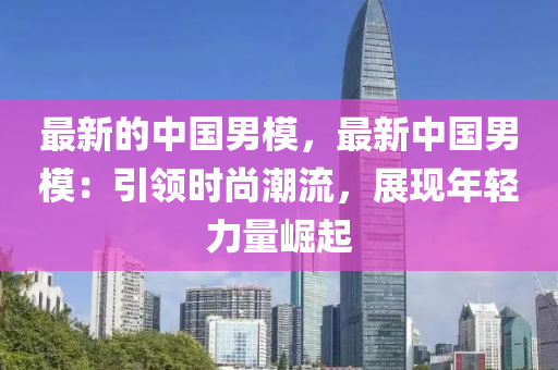 最新的中国男模，最新中国男模：引领时尚潮流，展现年轻力量崛起