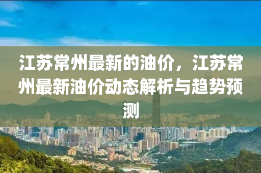 江苏常州最新的油价，江苏常州最新油价动态解析与趋势预测