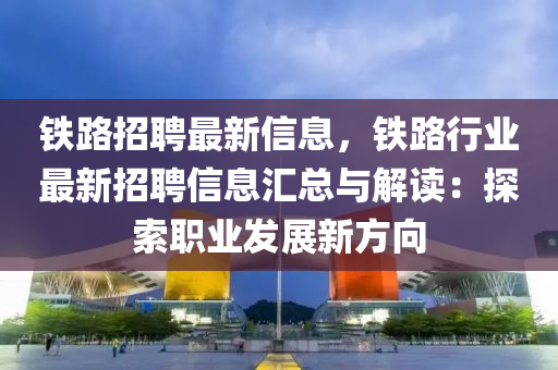 铁路招聘最新信息，铁路行业最新招聘信息汇总与解读：探索职业发展新方向