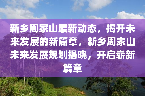 新乡周家山最新动态，揭开未来发展的新篇章，新乡周家山未来发展规划揭晓，开启崭新篇章
