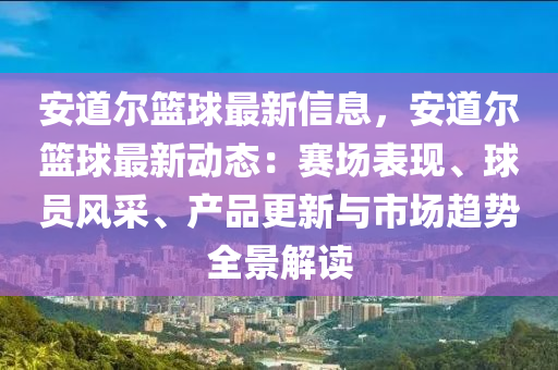 安道尔篮球最新信息，安道尔篮球最新动态：赛场表现、球员风采、产品更新与市场趋势全景解读