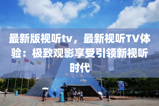 最新版视听tv，最新视听TV体验：极致观影享受引领新视听时代