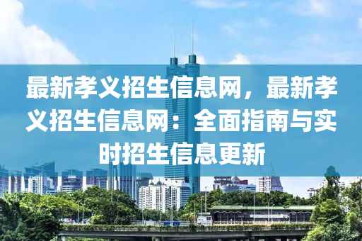 最新孝义招生信息网，最新孝义招生信息网：全面指南与实时招生信息更新