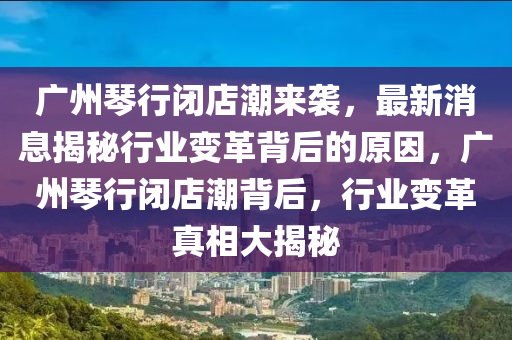 广州琴行闭店潮来袭，最新消息揭秘行业变革背后的原因，广州琴行闭店潮背后，行业变革真相大揭秘