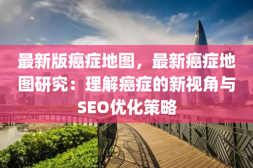 最新版癌症地图，最新癌症地图研究：理解癌症的新视角与SEO优化策略