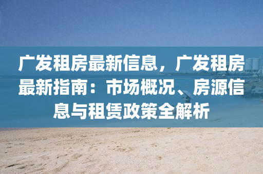 广发租房最新信息，广发租房最新指南：市场概况、房源信息与租赁政策全解析