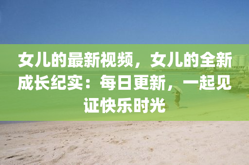 女儿的最新视频，女儿的全新成长纪实：每日更新，一起见证快乐时光
