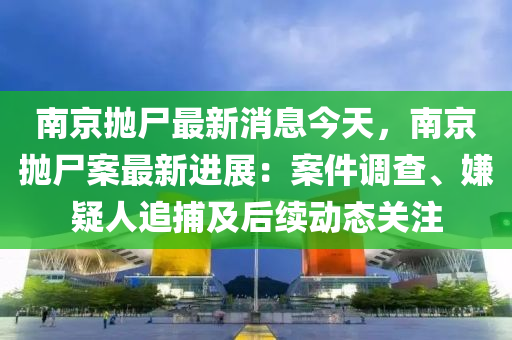 南京抛尸最新消息今天，南京抛尸案最新进展：案件调查、嫌疑人追捕及后续动态关注