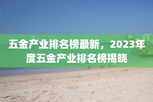 五金产业排名榜最新，2023年度五金产业排名榜揭晓