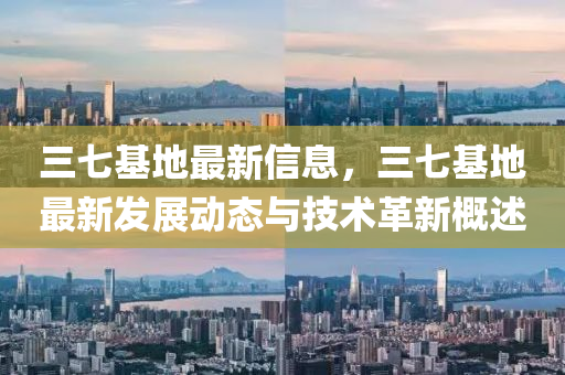 三七基地最新信息，三七基地最新发展动态与技术革新概述