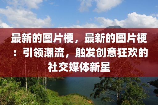 最新的图片梗，最新的图片梗：引领潮流，触发创意狂欢的社交媒体新星