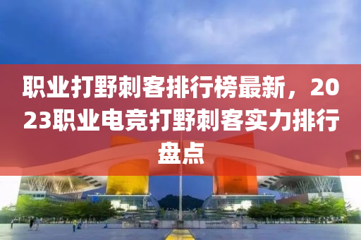 职业打野刺客排行榜最新，2023职业电竞打野刺客实力排行盘点