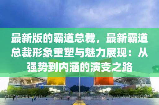最新版的霸道总裁，最新霸道总裁形象重塑与魅力展现：从强势到内涵的演变之路